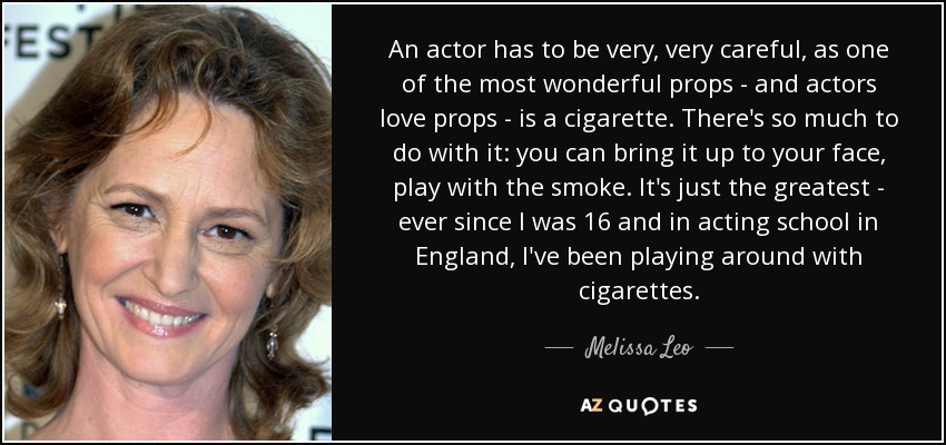 An actor has to be very, very careful, as one of the most wonderful props - and actors love props - is a cigarette. There's so much to do with it: you can bring it up to your face, play with the smoke. It's just the greatest - ever since I was 16 and in acting school in England, I've been playing around with cigarettes. - Melissa Leo