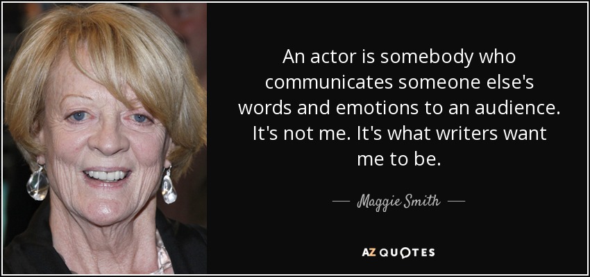 An actor is somebody who communicates someone else's words and emotions to an audience. It's not me. It's what writers want me to be. - Maggie Smith