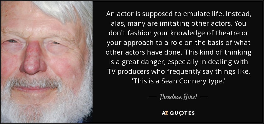 An actor is supposed to emulate life. Instead, alas, many are imitating other actors. You don't fashion your knowledge of theatre or your approach to a role on the basis of what other actors have done. This kind of thinking is a great danger, especially in dealing with TV producers who frequently say things like, 'This is a Sean Connery type.' - Theodore Bikel