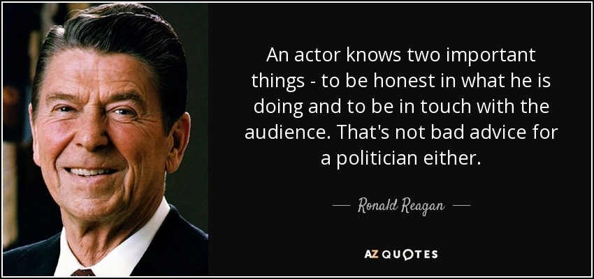 An actor knows two important things - to be honest in what he is doing and to be in touch with the audience. That's not bad advice for a politician either. - Ronald Reagan