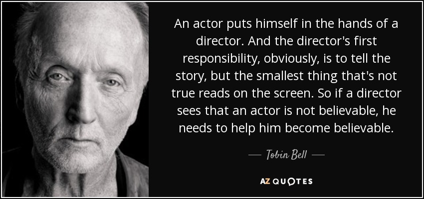 An actor puts himself in the hands of a director. And the director's first responsibility, obviously, is to tell the story, but the smallest thing that's not true reads on the screen. So if a director sees that an actor is not believable, he needs to help him become believable. - Tobin Bell