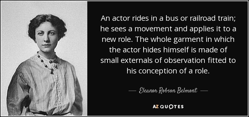An actor rides in a bus or railroad train; he sees a movement and applies it to a new role. The whole garment in which the actor hides himself is made of small externals of observation fitted to his conception of a role. - Eleanor Robson Belmont
