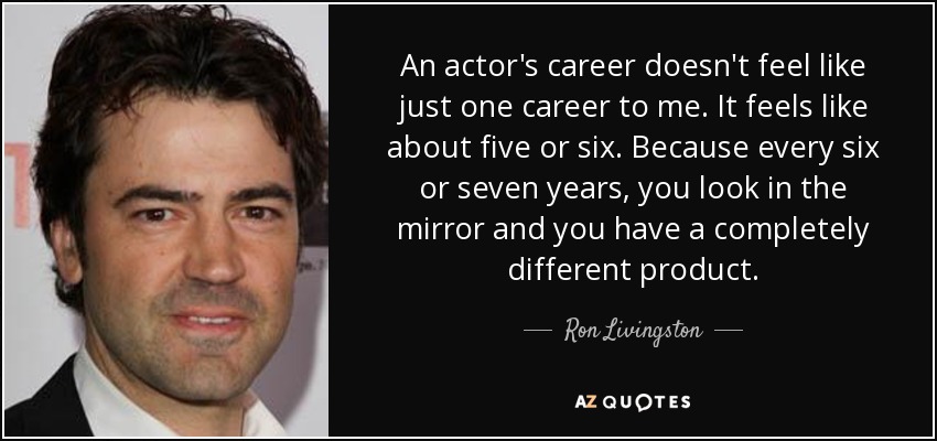 An actor's career doesn't feel like just one career to me. It feels like about five or six. Because every six or seven years, you look in the mirror and you have a completely different product. - Ron Livingston