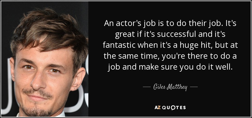 An actor's job is to do their job. It's great if it's successful and it's fantastic when it's a huge hit, but at the same time, you're there to do a job and make sure you do it well. - Giles Matthey