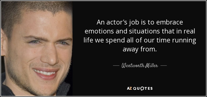 An actor's job is to embrace emotions and situations that in real life we spend all of our time running away from. - Wentworth Miller