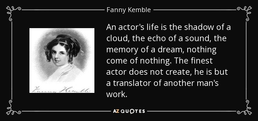 An actor's life is the shadow of a cloud, the echo of a sound, the memory of a dream, nothing come of nothing. The finest actor does not create, he is but a translator of another man's work. - Fanny Kemble