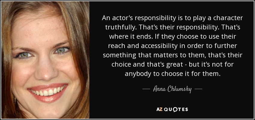 An actor's responsibility is to play a character truthfully. That's their responsibility. That's where it ends. If they choose to use their reach and accessibility in order to further something that matters to them, that's their choice and that's great - but it's not for anybody to choose it for them. - Anna Chlumsky