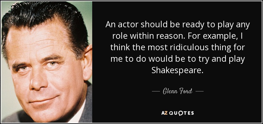 An actor should be ready to play any role within reason. For example, I think the most ridiculous thing for me to do would be to try and play Shakespeare. - Glenn Ford