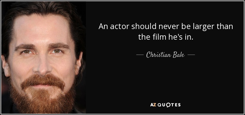 An actor should never be larger than the film he's in. - Christian Bale