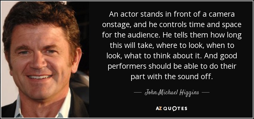 An actor stands in front of a camera onstage, and he controls time and space for the audience. He tells them how long this will take, where to look, when to look, what to think about it. And good performers should be able to do their part with the sound off. - John Michael Higgins