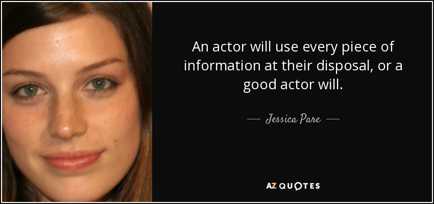 An actor will use every piece of information at their disposal, or a good actor will. - Jessica Pare