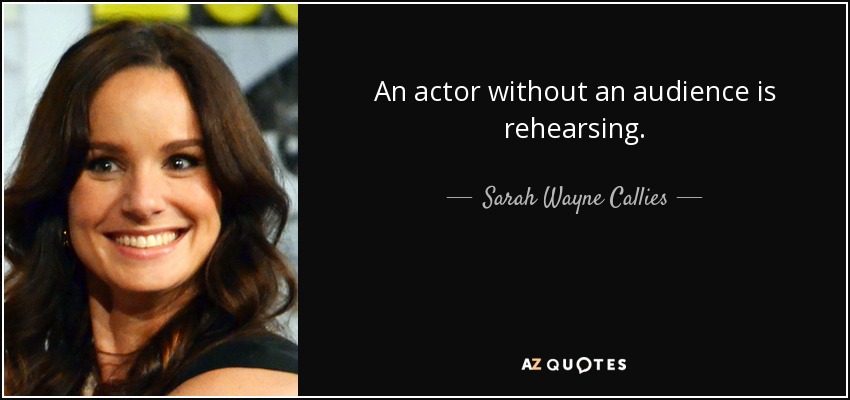 An actor without an audience is rehearsing. - Sarah Wayne Callies