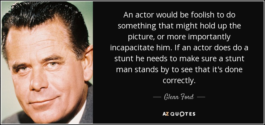 An actor would be foolish to do something that might hold up the picture, or more importantly incapacitate him. If an actor does do a stunt he needs to make sure a stunt man stands by to see that it's done correctly. - Glenn Ford