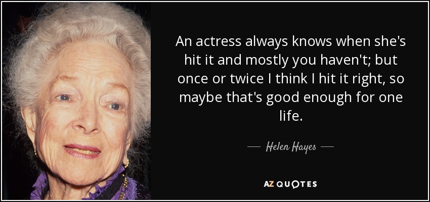 An actress always knows when she's hit it and mostly you haven't; but once or twice I think I hit it right, so maybe that's good enough for one life. - Helen Hayes