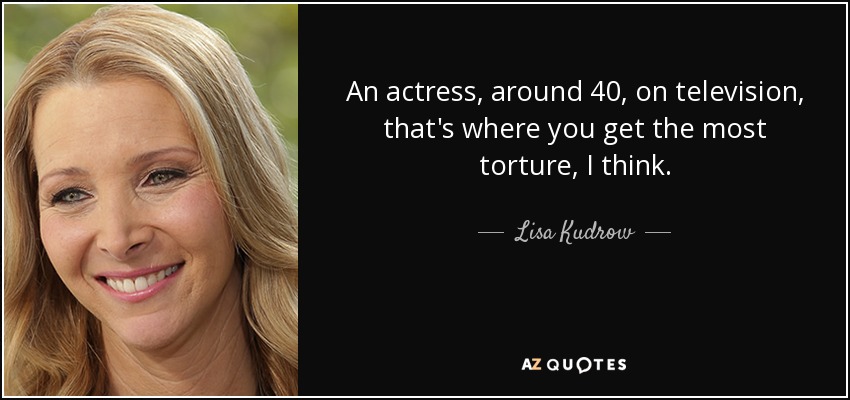 An actress, around 40, on television, that's where you get the most torture, I think. - Lisa Kudrow