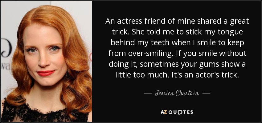 An actress friend of mine shared a great trick. She told me to stick my tongue behind my teeth when I smile to keep from over-smiling. If you smile without doing it, sometimes your gums show a little too much. It's an actor's trick! - Jessica Chastain