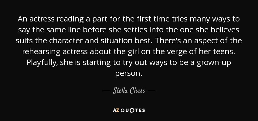 An actress reading a part for the first time tries many ways to say the same line before she settles into the one she believes suits the character and situation best. There's an aspect of the rehearsing actress about the girl on the verge of her teens. Playfully, she is starting to try out ways to be a grown-up person. - Stella Chess