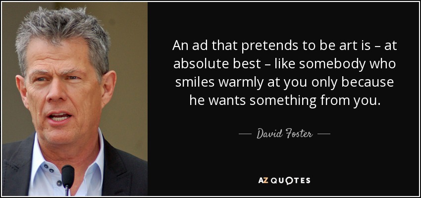 An ad that pretends to be art is – at absolute best – like somebody who smiles warmly at you only because he wants something from you. - David Foster