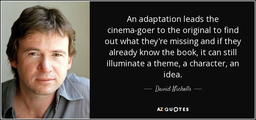 An adaptation leads the cinema-goer to the original to find out what they're missing and if they already know the book, it can still illuminate a theme, a character, an idea. - David Nicholls
