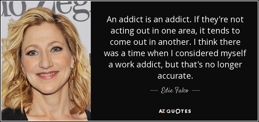 An addict is an addict. If they're not acting out in one area, it tends to come out in another. I think there was a time when I considered myself a work addict, but that's no longer accurate. - Edie Falco