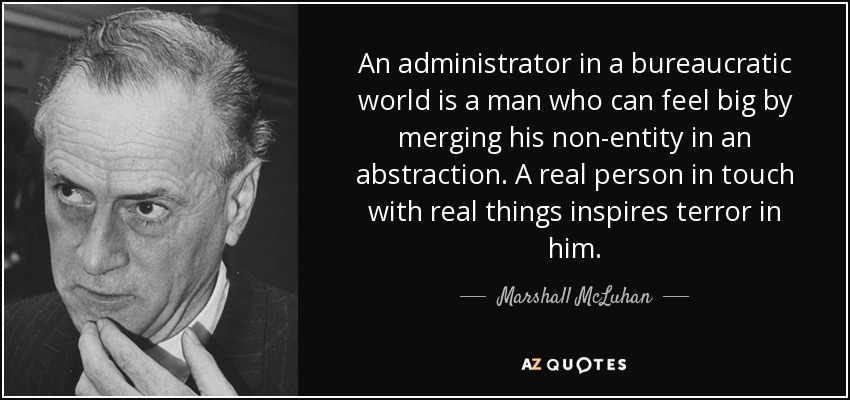 An administrator in a bureaucratic world is a man who can feel big by merging his non-entity in an abstraction. A real person in touch with real things inspires terror in him. - Marshall McLuhan