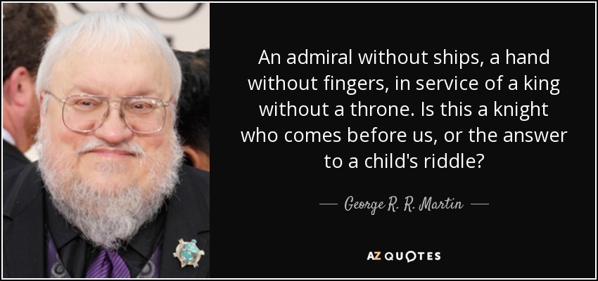 An admiral without ships, a hand without fingers, in service of a king without a throne. Is this a knight who comes before us, or the answer to a child's riddle? - George R. R. Martin