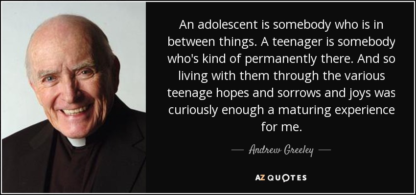 An adolescent is somebody who is in between things. A teenager is somebody who's kind of permanently there. And so living with them through the various teenage hopes and sorrows and joys was curiously enough a maturing experience for me. - Andrew Greeley