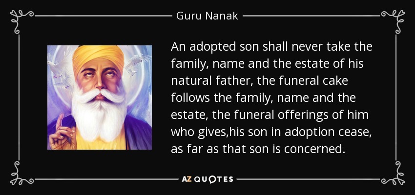 An adopted son shall never take the family, name and the estate of his natural father, the funeral cake follows the family, name and the estate, the funeral offerings of him who gives ,his son in adoption cease, as far as that son is concerned. - Guru Nanak