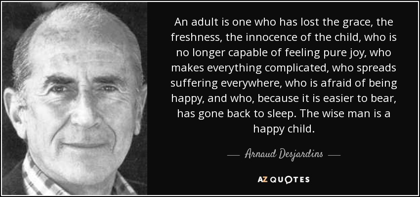 An adult is one who has lost the grace, the freshness, the innocence of the child, who is no longer capable of feeling pure joy, who makes everything complicated, who spreads suffering everywhere, who is afraid of being happy, and who, because it is easier to bear, has gone back to sleep. The wise man is a happy child. - Arnaud Desjardins