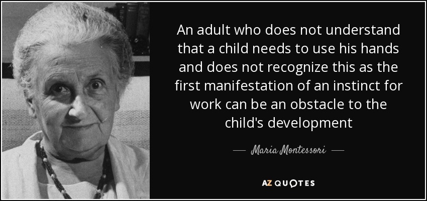 An adult who does not understand that a child needs to use his hands and does not recognize this as the first manifestation of an instinct for work can be an obstacle to the child's development - Maria Montessori