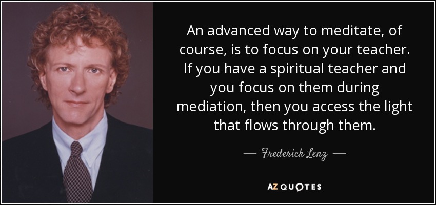 An advanced way to meditate, of course, is to focus on your teacher. If you have a spiritual teacher and you focus on them during mediation, then you access the light that flows through them. - Frederick Lenz