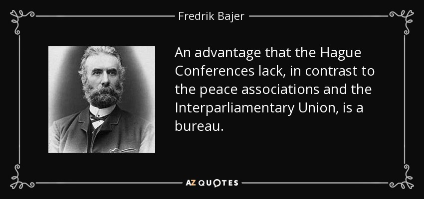 An advantage that the Hague Conferences lack, in contrast to the peace associations and the Interparliamentary Union, is a bureau. - Fredrik Bajer