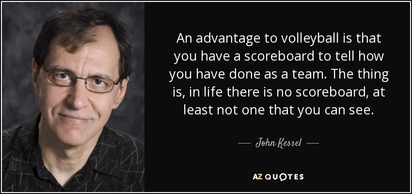 An advantage to volleyball is that you have a scoreboard to tell how you have done as a team. The thing is, in life there is no scoreboard, at least not one that you can see. - John Kessel