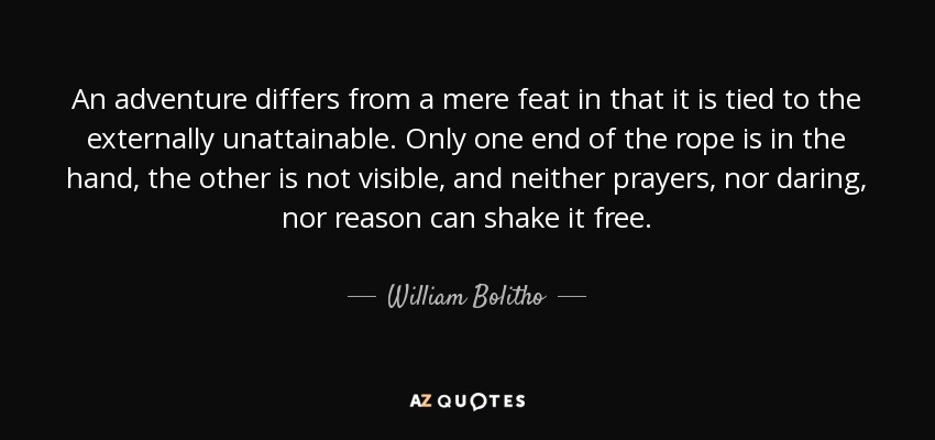 An adventure differs from a mere feat in that it is tied to the externally unattainable. Only one end of the rope is in the hand, the other is not visible, and neither prayers, nor daring, nor reason can shake it free. - William Bolitho
