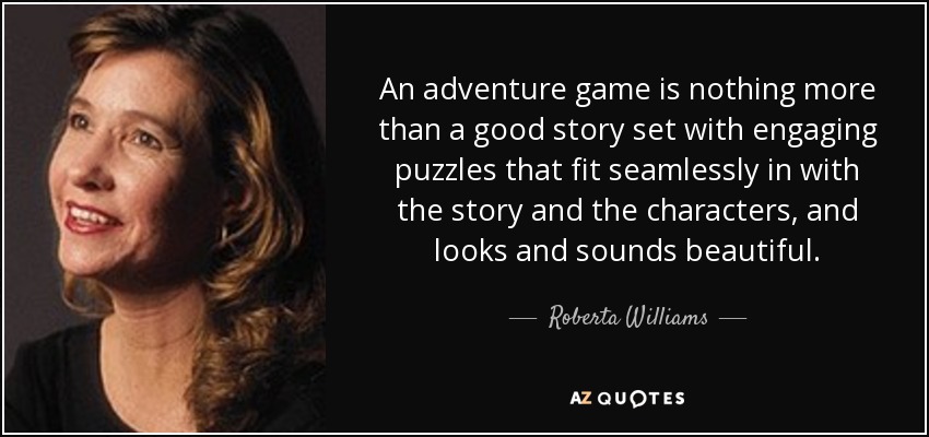An adventure game is nothing more than a good story set with engaging puzzles that fit seamlessly in with the story and the characters, and looks and sounds beautiful. - Roberta Williams