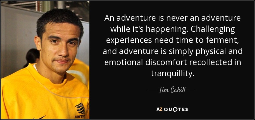 An adventure is never an adventure while it's happening. Challenging experiences need time to ferment, and adventure is simply physical and emotional discomfort recollected in tranquillity. - Tim Cahill