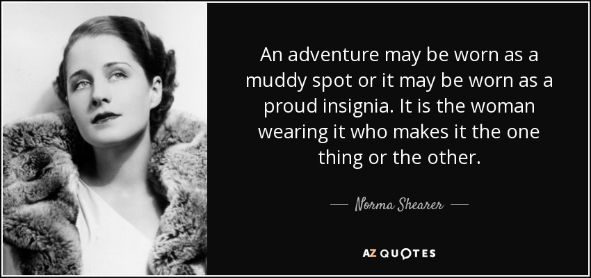 An adventure may be worn as a muddy spot or it may be worn as a proud insignia. It is the woman wearing it who makes it the one thing or the other. - Norma Shearer