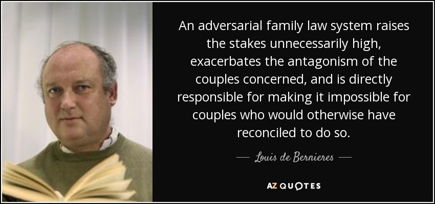 An adversarial family law system raises the stakes unnecessarily high, exacerbates the antagonism of the couples concerned, and is directly responsible for making it impossible for couples who would otherwise have reconciled to do so. - Louis de Bernieres