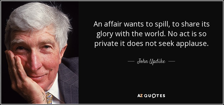 An affair wants to spill, to share its glory with the world. No act is so private it does not seek applause. - John Updike