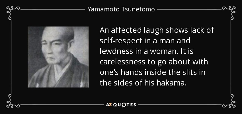 An affected laugh shows lack of self-respect in a man and lewdness in a woman. It is carelessness to go about with one's hands inside the slits in the sides of his hakama. - Yamamoto Tsunetomo