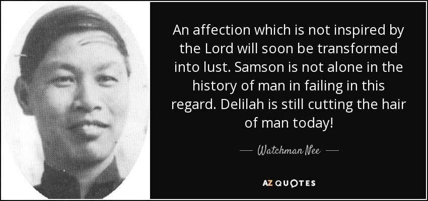 An affection which is not inspired by the Lord will soon be transformed into lust. Samson is not alone in the history of man in failing in this regard. Delilah is still cutting the hair of man today! - Watchman Nee