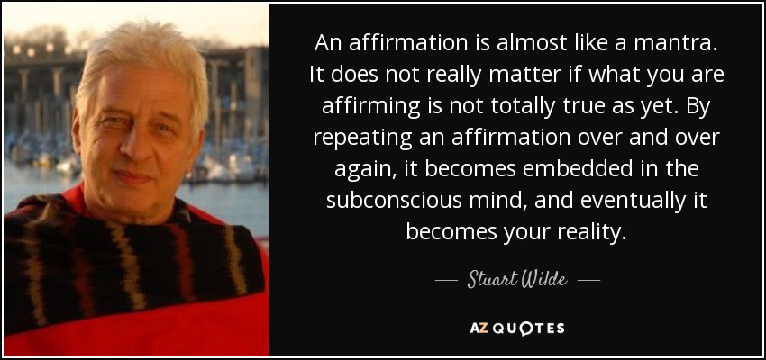 An affirmation is almost like a mantra. It does not really matter if what you are affirming is not totally true as yet. By repeating an affirmation over and over again, it becomes embedded in the subconscious mind, and eventually it becomes your reality. - Stuart Wilde