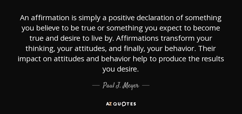 An affirmation is simply a positive declaration of something you believe to be true or something you expect to become true and desire to live by. Affirmations transform your thinking, your attitudes, and finally, your behavior. Their impact on attitudes and behavior help to produce the results you desire. - Paul J. Meyer