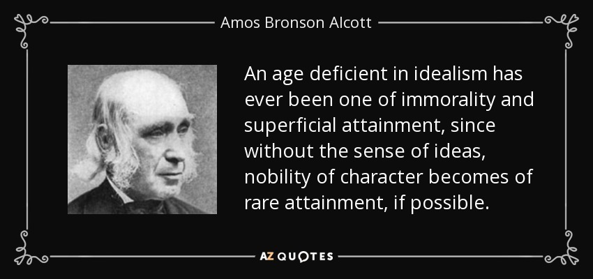 An age deficient in idealism has ever been one of immorality and superficial attainment, since without the sense of ideas, nobility of character becomes of rare attainment, if possible. - Amos Bronson Alcott