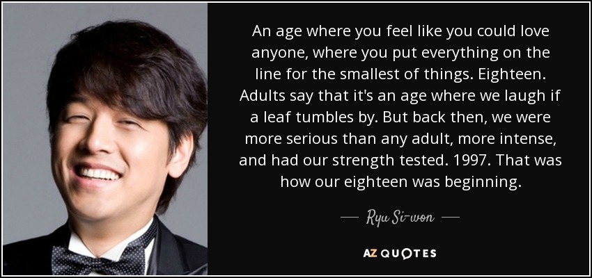 An age where you feel like you could love anyone, where you put everything on the line for the smallest of things. Eighteen. Adults say that it's an age where we laugh if a leaf tumbles by. But back then, we were more serious than any adult, more intense, and had our strength tested. 1997. That was how our eighteen was beginning. - Ryu Si-won