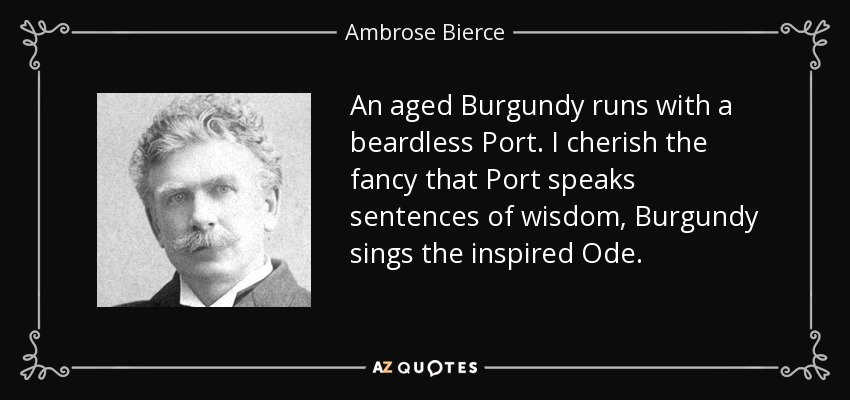 An aged Burgundy runs with a beardless Port. I cherish the fancy that Port speaks sentences of wisdom, Burgundy sings the inspired Ode. - Ambrose Bierce