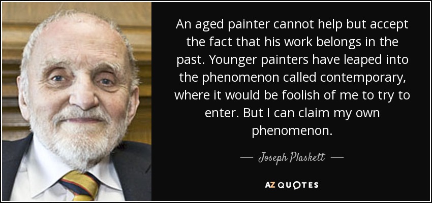 An aged painter cannot help but accept the fact that his work belongs in the past. Younger painters have leaped into the phenomenon called contemporary, where it would be foolish of me to try to enter. But I can claim my own phenomenon. - Joseph Plaskett