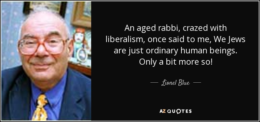 An aged rabbi, crazed with liberalism, once said to me, We Jews are just ordinary human beings. Only a bit more so! - Lionel Blue