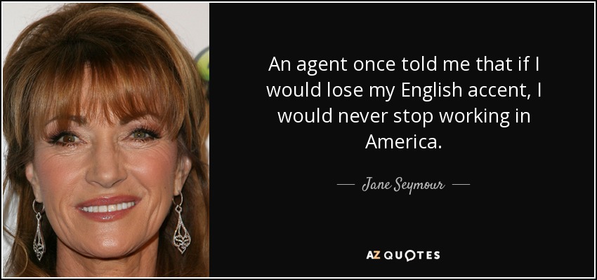 An agent once told me that if I would lose my English accent, I would never stop working in America. - Jane Seymour