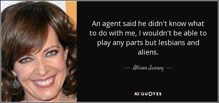 An agent said he didn't know what to do with me, I wouldn't be able to play any parts but lesbians and aliens. - Allison Janney